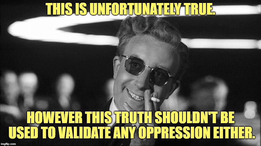 Doctor Strangelove says... | THIS IS UNFORTUNATELY TRUE. HOWEVER THIS TRUTH SHOULDN'T BE USED TO VALIDATE ANY OPPRESSION EITHER. | made w/ Imgflip meme maker