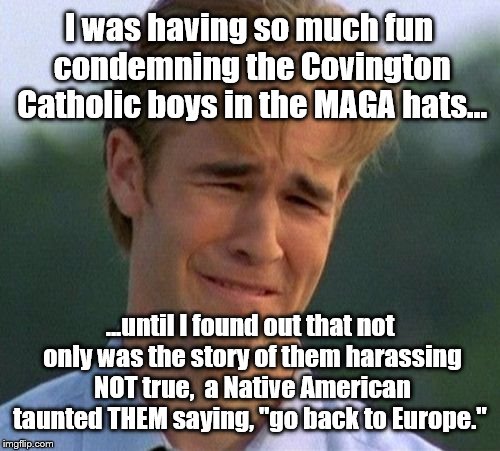 The Truth is Out There. | I was having so much fun condemning the Covington Catholic boys in the MAGA hats... ...until I found out that not only was the story of them harassing NOT true,  a Native American taunted THEM saying, "go back to Europe." | image tagged in 1990s first world problems | made w/ Imgflip meme maker