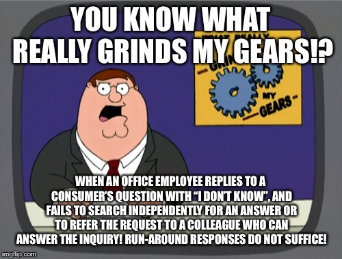Dodging questions and giving BS answers | YOU KNOW WHAT REALLY GRINDS MY GEARS!? WHEN AN OFFICE EMPLOYEE REPLIES TO A CONSUMER’S QUESTION WITH “I DON’T KNOW”, AND FAILS TO SEARCH INDEPENDENTLY FOR AN ANSWER OR TO REFER THE REQUEST TO A COLLEAGUE WHO CAN ANSWER THE INQUIRY! RUN-AROUND RESPONSES DO NOT SUFFICE! | image tagged in memes,peter griffin news,question,alternative facts,annoying,office | made w/ Imgflip meme maker