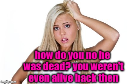 Dumb Blonde | how do you no he was dead? you weren't even alive back then | image tagged in dumb blonde | made w/ Imgflip meme maker