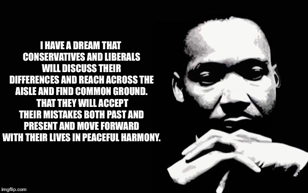 What He Might Say Today | I HAVE A DREAM THAT CONSERVATIVES AND LIBERALS WILL DISCUSS THEIR DIFFERENCES AND REACH ACROSS THE AISLE AND FIND COMMON GROUND.  THAT THEY WILL ACCEPT THEIR MISTAKES BOTH PAST AND PRESENT AND MOVE FORWARD WITH THEIR LIVES IN PEACEFUL HARMONY. | image tagged in martin luther king jr,liberals,conservatives,dream,better | made w/ Imgflip meme maker