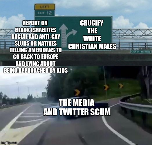 Disgusting hypocrites.  | REPORT ON BLACK ISRAELITES RACIAL AND ANTI-GAY SLURS OR NATIVES TELLING AMERICANS TO GO BACK TO EUROPE AND LYING ABOUT BEING APPROACHED BY KIDS; CRUCIFY THE WHITE CHRISTIAN MALES; THE MEDIA AND TWITTER SCUM | image tagged in memes,left exit 12 off ramp,social media,biased media,hypocrisy,cnn fake news | made w/ Imgflip meme maker