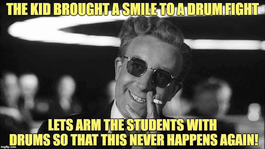 Doctor Strangelove says... | THE KID BROUGHT A SMILE TO A DRUM FIGHT LETS ARM THE STUDENTS WITH DRUMS SO THAT THIS NEVER HAPPENS AGAIN! | made w/ Imgflip meme maker