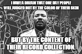 I Have A Dream | I HAVE A DREAM THAT ONE DAY PEOPLE WILL JUDGED NOT BY THE COLOR OF THEIR SKIN; BUT BY THE CONTENT OF THEIR RECORD COLLECTION. | image tagged in mlk | made w/ Imgflip meme maker