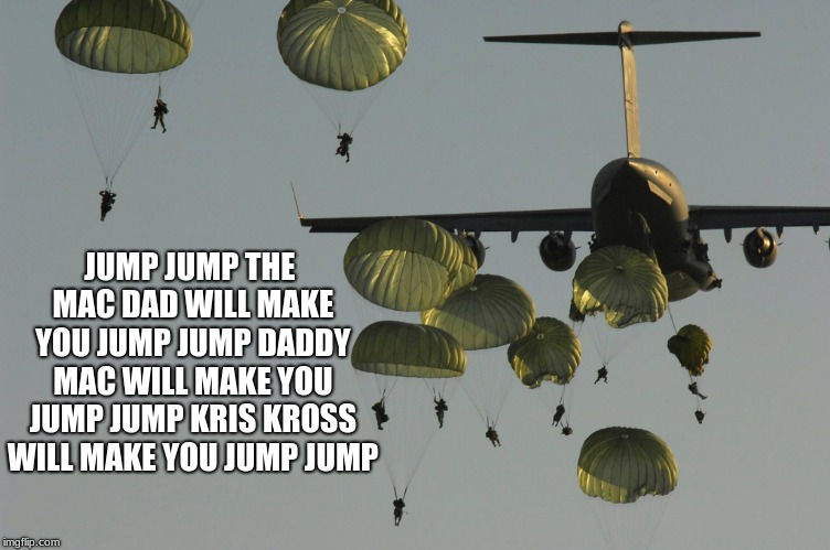 I have this song stuck in my head |  JUMP JUMP
THE MAC DAD WILL MAKE YOU JUMP JUMP
DADDY MAC WILL MAKE YOU JUMP JUMP
KRIS KROSS WILL MAKE YOU JUMP JUMP | image tagged in airborne jump,kris kross | made w/ Imgflip meme maker