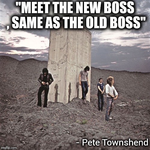 Who's Next | "MEET THE NEW BOSS , SAME AS THE OLD BOSS" - Pete Townshend | image tagged in who's next | made w/ Imgflip meme maker