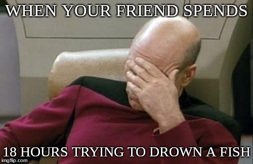 Captain Picard Facepalm | WHEN YOUR FRIEND SPENDS; 18 HOURS TRYING TO DROWN A FISH | image tagged in memes,captain picard facepalm | made w/ Imgflip meme maker