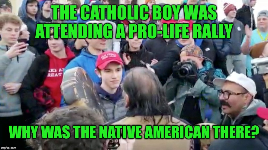He was where he was supposed to be, minding his own business  | THE CATHOLIC BOY WAS ATTENDING A PRO-LIFE RALLY; WHY WAS THE NATIVE AMERICAN THERE? | image tagged in prolife,maga | made w/ Imgflip meme maker