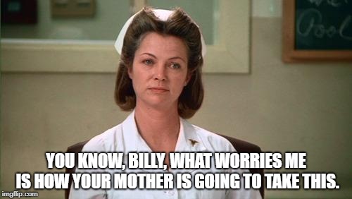 Nurse Ratched | YOU KNOW, BILLY, WHAT WORRIES ME IS HOW YOUR MOTHER IS GOING TO TAKE THIS. | image tagged in nurse ratched | made w/ Imgflip meme maker