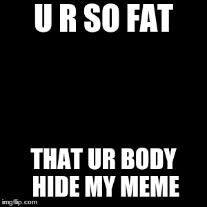 u r so fat | U R SO FAT; THAT UR BODY HIDE MY MEME | image tagged in fat,funny | made w/ Imgflip meme maker