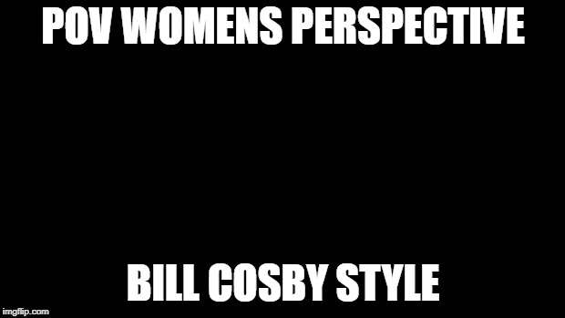 Blank Screen | POV WOMENS PERSPECTIVE BILL COSBY STYLE | image tagged in blank screen | made w/ Imgflip meme maker