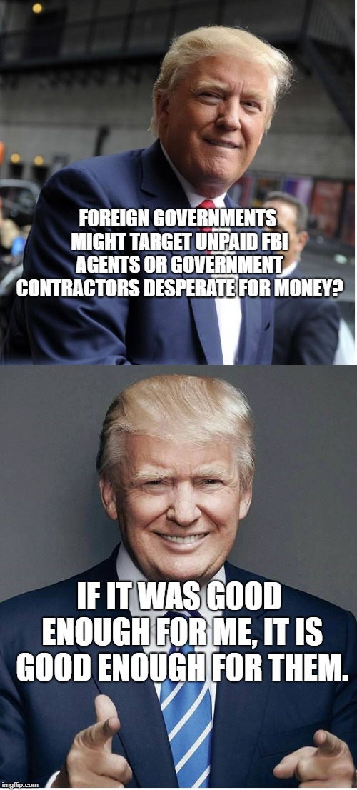 Trump - "Believe Me!" | FOREIGN GOVERNMENTS MIGHT TARGET UNPAID FBI AGENTS OR GOVERNMENT CONTRACTORS DESPERATE FOR MONEY? IF IT WAS GOOD ENOUGH FOR ME, IT IS GOOD ENOUGH FOR THEM. | image tagged in trump - believe me | made w/ Imgflip meme maker