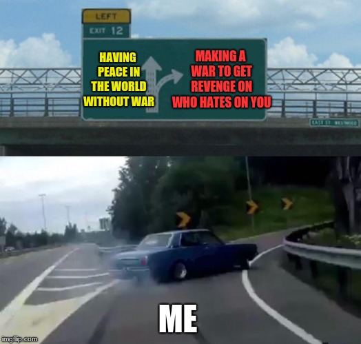 Left Exit 12 Off Ramp Meme | HAVING PEACE IN THE WORLD WITHOUT WAR; MAKING A WAR TO GET REVENGE ON WHO HATES ON YOU; ME | image tagged in memes,left exit 12 off ramp | made w/ Imgflip meme maker