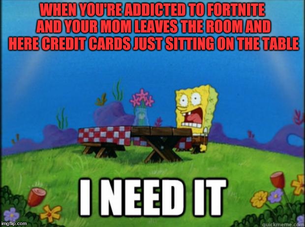 I don't need no credit card | WHEN YOU'RE ADDICTED TO FORTNITE AND YOUR MOM LEAVES THE ROOM AND HERE CREDIT CARDS JUST SITTING ON THE TABLE | image tagged in spongebob i need it,fortnite,let me guess is damon knife gonna comment on here,lol just kidding | made w/ Imgflip meme maker