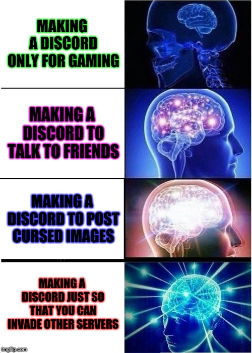 Expanding Brain | MAKING A DISCORD ONLY FOR GAMING; MAKING A DISCORD TO TALK TO FRIENDS; MAKING A DISCORD TO POST CURSED IMAGES; MAKING A DISCORD JUST SO THAT YOU CAN INVADE OTHER SERVERS | image tagged in memes,expanding brain | made w/ Imgflip meme maker