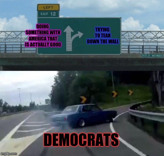 Left Exit 12 Off Ramp |  DOING SOMETHING WITH AMERICA THAT IS ACTUALLY GOOD; TRYING TO TEAR DOWN THE WALL; DEMOCRATS | image tagged in memes,left exit 12 off ramp | made w/ Imgflip meme maker