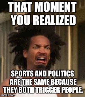 Sports and politics both trigger people | THAT MOMENT YOU REALIZED; SPORTS AND POLITICS ARE THE SAME BECAUSE THEY BOTH TRIGGER PEOPLE. | image tagged in that moment you realized,memes,triggered,sports,politics,button | made w/ Imgflip meme maker