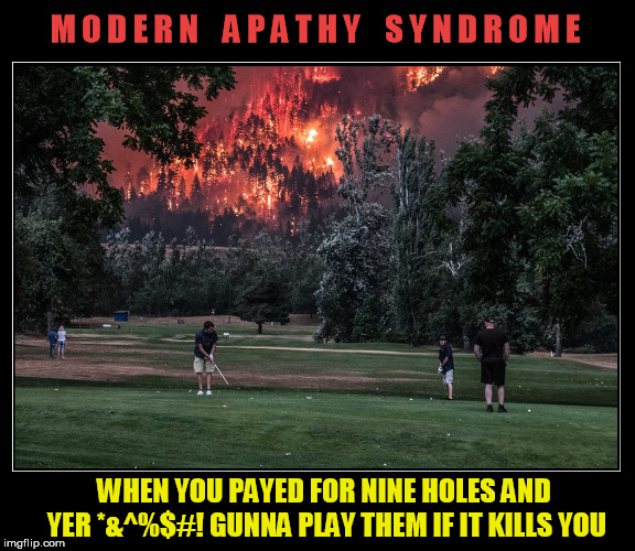 burn baby, burn | M O D E R N    A P A T H Y    S Y N D R O M E; WHEN YOU PAYED FOR NINE HOLES AND YER *&^%$#! GUNNA PLAY THEM IF IT KILLS YOU | image tagged in modern,apathy,fire,golf,memes | made w/ Imgflip meme maker