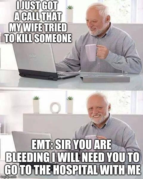 Hide the Pain Harold | I JUST GOT A CALL THAT MY WIFE TRIED TO KILL SOMEONE; EMT: SIR YOU ARE BLEEDING I WILL NEED YOU TO GO TO THE HOSPITAL WITH ME | image tagged in memes,hide the pain harold | made w/ Imgflip meme maker