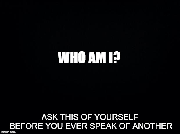 Black background | WHO AM I? ASK THIS OF YOURSELF BEFORE YOU EVER SPEAK OF ANOTHER | image tagged in black background,memes,who am i,humility,humble,gossip | made w/ Imgflip meme maker