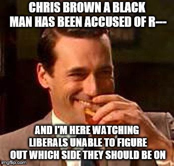 In all seriousness though: There are white and black criminals. Women also have lied and told the truth about being a victim | CHRIS BROWN A BLACK MAN HAS BEEN ACCUSED OF R---; AND I'M HERE WATCHING LIBERALS UNABLE TO FIGURE OUT WHICH SIDE THEY SHOULD BE ON | image tagged in jon hamm mad men,liberals,memes | made w/ Imgflip meme maker