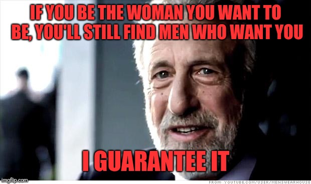 I Guarantee It Meme | IF YOU BE THE WOMAN YOU WANT TO BE, YOU'LL STILL FIND MEN WHO WANT YOU I GUARANTEE IT | image tagged in memes,i guarantee it | made w/ Imgflip meme maker