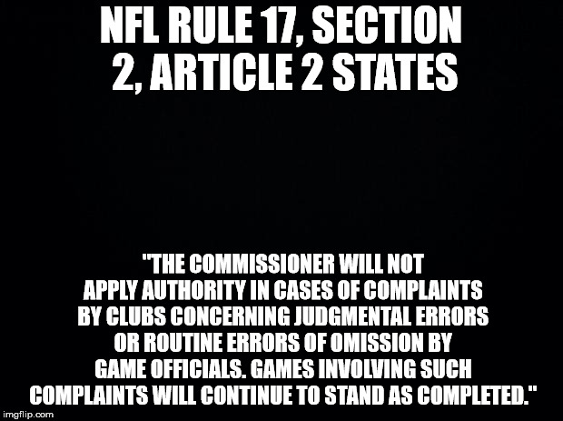 Black background | NFL RULE 17, SECTION 2, ARTICLE 2 STATES; "THE COMMISSIONER WILL NOT APPLY AUTHORITY IN CASES OF COMPLAINTS BY CLUBS CONCERNING JUDGMENTAL ERRORS OR ROUTINE ERRORS OF OMISSION BY GAME OFFICIALS. GAMES INVOLVING SUCH COMPLAINTS WILL CONTINUE TO STAND AS COMPLETED." | image tagged in black background | made w/ Imgflip meme maker