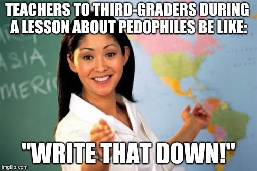 Unhelpful High School Teacher | TEACHERS TO THIRD-GRADERS DURING A LESSON ABOUT PEDOPHILES BE LIKE:; "WRITE THAT DOWN!" | image tagged in memes,unhelpful high school teacher | made w/ Imgflip meme maker