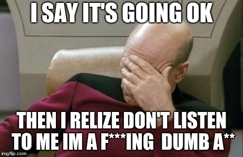 Captain Picard Facepalm | I SAY IT'S GOING OK; THEN I RELIZE DON'T LISTEN TO ME IM A F***ING  DUMB A** | image tagged in memes,captain picard facepalm | made w/ Imgflip meme maker