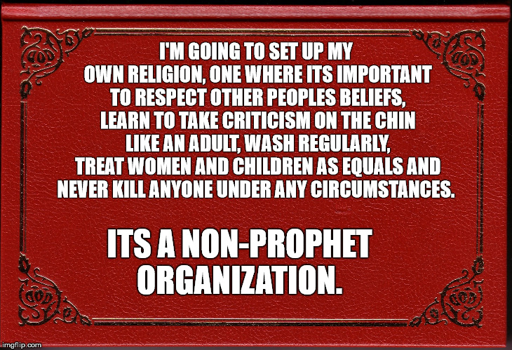 Non-Prophet Organization | I'M GOING TO SET UP MY OWN RELIGION, ONE WHERE ITS IMPORTANT TO RESPECT OTHER PEOPLES BELIEFS, LEARN TO TAKE CRITICISM ON THE CHIN LIKE AN ADULT, WASH REGULARLY, TREAT WOMEN AND CHILDREN AS EQUALS AND NEVER KILL ANYONE UNDER ANY CIRCUMSTANCES. ITS A NON-PROPHET ORGANIZATION. | image tagged in religion,prophet,islam,puns | made w/ Imgflip meme maker