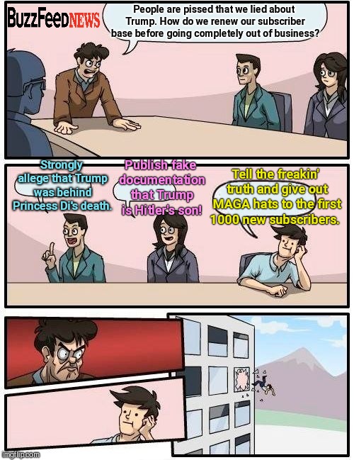 One morning at BuzzFeed  | People are pissed that we lied about Trump. How do we renew our subscriber base before going completely out of business? Strongly allege that Trump was behind Princess Di's death. Publish fake documentation that Trump is Hitler's son! Tell the freakin' truth and give out MAGA hats to the first 1000 new subscribers. | image tagged in memes,boardroom meeting suggestion | made w/ Imgflip meme maker