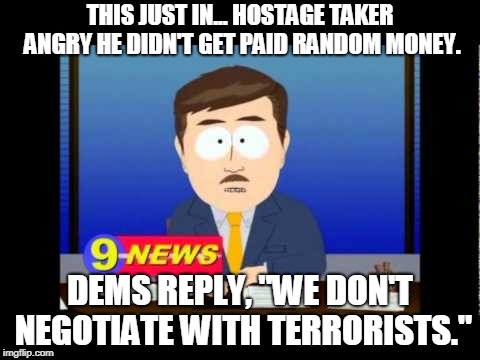 South Park News Reporter | THIS JUST IN... HOSTAGE TAKER ANGRY HE DIDN'T GET PAID RANDOM MONEY. DEMS REPLY, "WE DON'T NEGOTIATE WITH TERRORISTS." | image tagged in south park news reporter | made w/ Imgflip meme maker