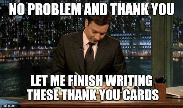 Thank you Notes Jimmy Fallon | NO PROBLEM AND THANK YOU LET ME FINISH WRITING THESE THANK YOU CARDS | image tagged in thank you notes jimmy fallon | made w/ Imgflip meme maker