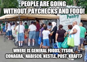 Hungry People | PEOPLE ARE GOING WITHOUT PAYCHECKS AND FOOD! WHERE IS GENERAL FOODS, TYSON, CONAGRA,  NABISCO, NESTLE, POST, KRAFT? | image tagged in hunger | made w/ Imgflip meme maker