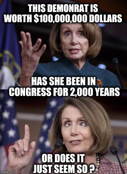 Need some money to tide you over , call Aunt Nancy | THIS DEMONRAT IS WORTH $100,000,000 DOLLARS; HAS SHE BEEN IN CONGRESS FOR 2,000 YEARS; OR DOES IT JUST SEEM SO ? | image tagged in good old nancy pelosi,nancy pelosi,arrogant,who wants to be a millionaire,the queen,see nobody cares | made w/ Imgflip meme maker