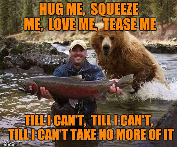 Man Bear Fish | HUG ME,  SQUEEZE ME,  LOVE ME,  TEASE ME TILL I CAN'T,  TILL I CAN'T,  TILL I CAN'T TAKE NO MORE OF IT | image tagged in man bear fish | made w/ Imgflip meme maker