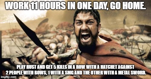 Sparta Leonidas Meme | WORK 11 HOURS IN ONE DAY, GO HOME. PLAY RUST AND GET 5 KILLS IN A ROW WITH A HATCHET AGAINST 2 PEOPLE WITH BOWS, 1 WITH A SMG AND THE OTHER WITH A METAL SWORD. | image tagged in memes,sparta leonidas | made w/ Imgflip meme maker