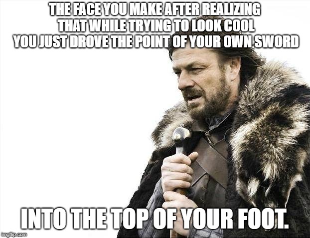 Brace Yourselves X is Coming | THE FACE YOU MAKE AFTER REALIZING THAT WHILE TRYING TO LOOK COOL YOU JUST DROVE THE POINT OF YOUR OWN SWORD; INTO THE TOP OF YOUR FOOT. | image tagged in memes,brace yourselves x is coming | made w/ Imgflip meme maker
