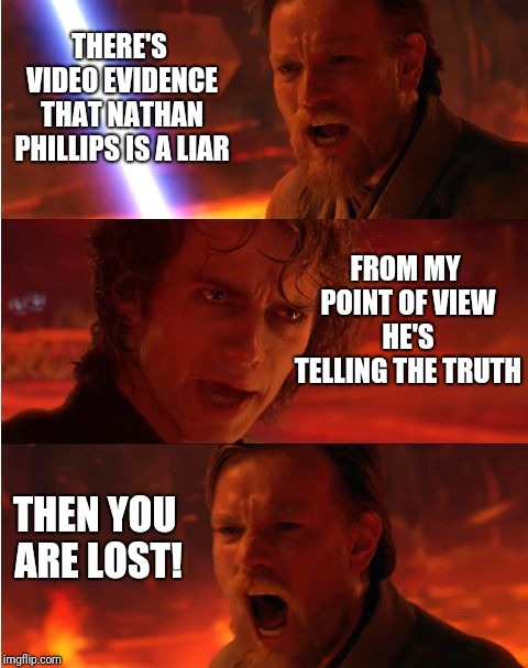 Lost anakin | THERE'S VIDEO EVIDENCE THAT NATHAN PHILLIPS IS A LIAR; FROM MY POINT OF VIEW HE'S TELLING THE TRUTH; THEN YOU ARE LOST! | image tagged in lost anakin,covington,maga kid,maga,liberal hypocrisy | made w/ Imgflip meme maker