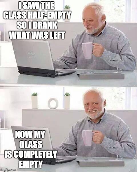 Hide the Pain Harold Meme | I SAW THE GLASS HALF-EMPTY SO I DRANK WHAT WAS LEFT; NOW MY GLASS IS COMPLETELY EMPTY | image tagged in memes,hide the pain harold | made w/ Imgflip meme maker