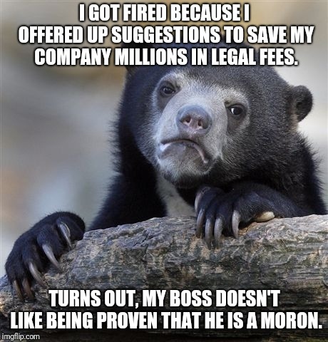 Shoulda Seen That One Coming | I GOT FIRED BECAUSE I OFFERED UP SUGGESTIONS TO SAVE MY COMPANY MILLIONS IN LEGAL FEES. TURNS OUT, MY BOSS DOESN'T LIKE BEING PROVEN THAT HE IS A MORON. | image tagged in memes,confession bear,scumbag boss,fired,moron | made w/ Imgflip meme maker