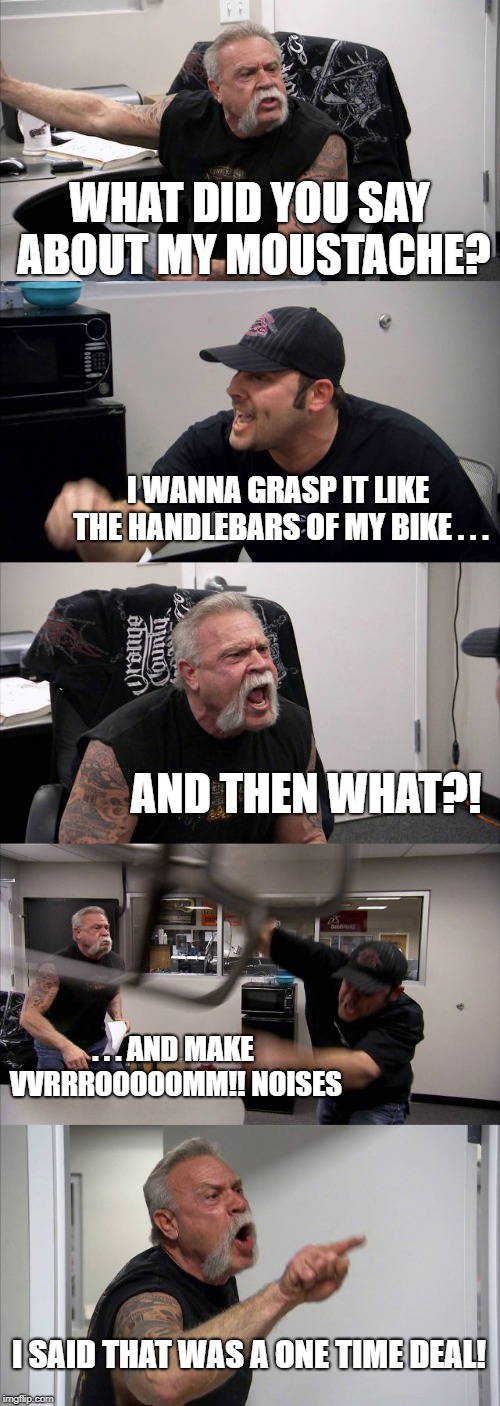 Motormouth | WHAT DID YOU SAY ABOUT MY MOUSTACHE? I WANNA GRASP IT LIKE THE HANDLEBARS OF MY BIKE . . . AND THEN WHAT?! . . . AND MAKE VVRRROOOOOMM!! NOISES; I SAID THAT WAS A ONE TIME DEAL! | image tagged in memes,american chopper argument,moustache,bikers,motorbike | made w/ Imgflip meme maker