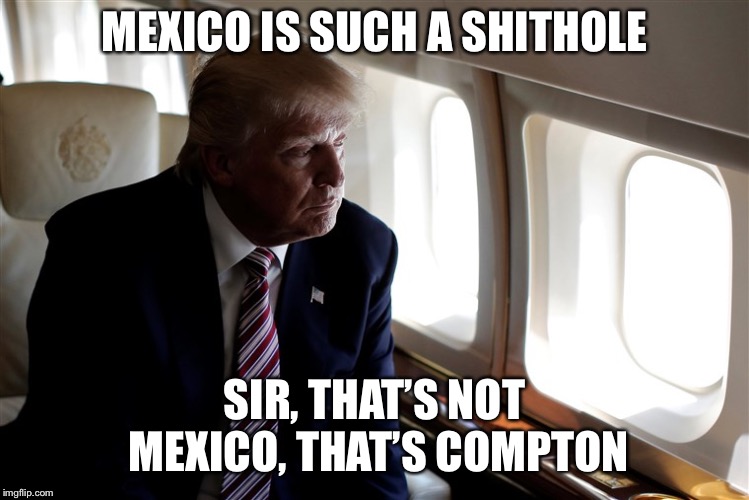 Trump Looking Out of a Plane Window | MEXICO IS SUCH A SHITHOLE; SIR, THAT’S NOT MEXICO, THAT’S COMPTON | image tagged in trump looking out of a plane window | made w/ Imgflip meme maker