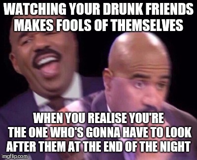 Steve Harvey Laughing Serious | WATCHING YOUR DRUNK FRIENDS MAKES FOOLS OF THEMSELVES; WHEN YOU REALISE YOU'RE THE ONE WHO'S GONNA HAVE TO LOOK AFTER THEM AT THE END OF THE NIGHT | image tagged in steve harvey laughing serious | made w/ Imgflip meme maker