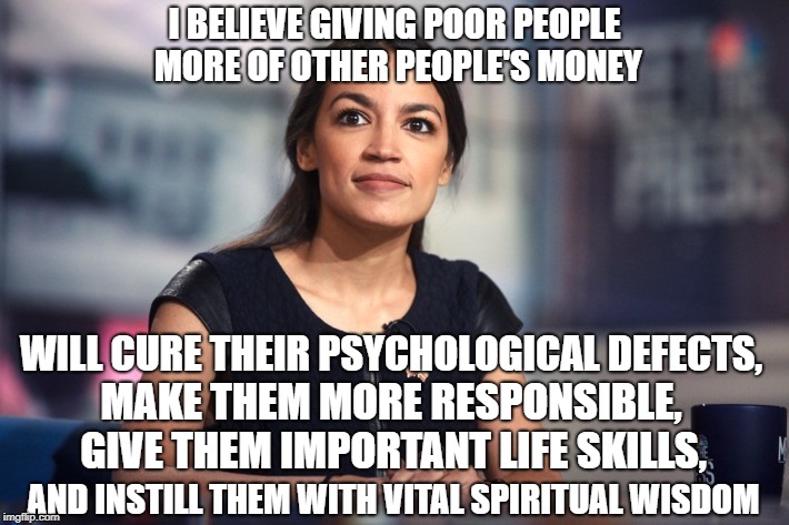 A cure-all or a cure-nothing? | I BELIEVE GIVING POOR PEOPLE MORE OF OTHER PEOPLE'S MONEY; WILL CURE THEIR PSYCHOLOGICAL DEFECTS, MAKE THEM MORE RESPONSIBLE, GIVE THEM IMPORTANT LIFE SKILLS, AND INSTILL THEM WITH VITAL SPIRITUAL WISDOM | image tagged in alexandria ocasio-cortez,democrats,liberals,welfare,socialism,democratic socialism | made w/ Imgflip meme maker