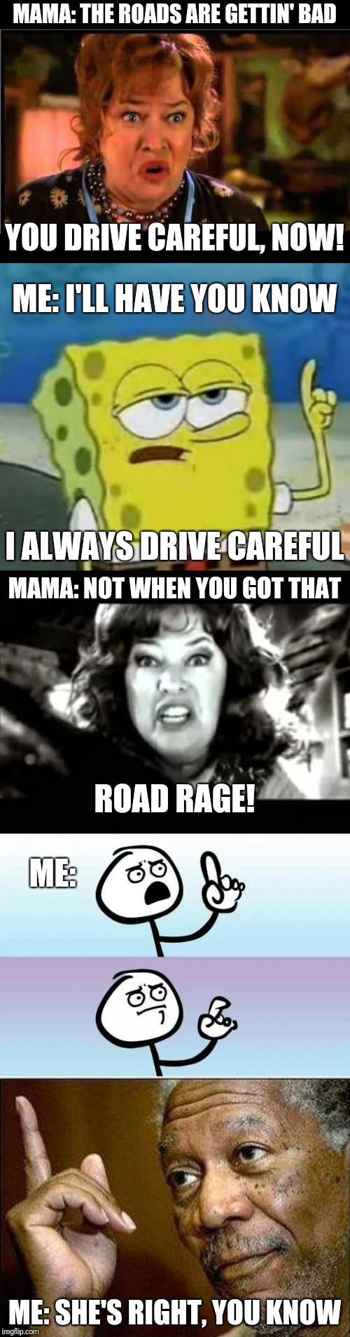 So, this happened yesterday... | MAMA: THE ROADS ARE GETTIN' BAD; YOU DRIVE CAREFUL, NOW! ME: I'LL HAVE YOU KNOW; I ALWAYS DRIVE CAREFUL; MAMA: NOT WHEN YOU GOT THAT; ROAD RAGE! ME:; ME: SHE'S RIGHT, YOU KNOW | image tagged in memes,ill have you know spongebob,water boy mama,no words,he's right,black and white waterboy mama is the devil | made w/ Imgflip meme maker