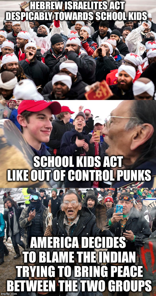 Is that what you call the media bringing balance to the story? | HEBREW ISRAELITES ACT DESPICABLY TOWARDS SCHOOL KIDS; SCHOOL KIDS ACT LIKE OUT OF CONTROL PUNKS; AMERICA DECIDES TO BLAME THE INDIAN TRYING TO BRING PEACE BETWEEN THE TWO GROUPS | image tagged in humor,covington boys,hebrew israelites,indians,nathan phillips,maga | made w/ Imgflip meme maker