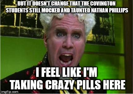 Crazy Pills | BUT IT DOESN'T CHANGE THAT THE COVINGTON STUDENTS STILL MOCKED AND TAUNTED NATHAN PHILLIPS; I FEEL LIKE I'M TAKING CRAZY PILLS HERE | image tagged in crazy pills | made w/ Imgflip meme maker