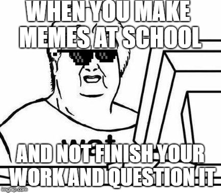 The Wat Guy | WHEN YOU MAKE MEMES AT SCHOOL; AND NOT FINISH YOUR WORK AND QUESTION IT | image tagged in the wat guy | made w/ Imgflip meme maker