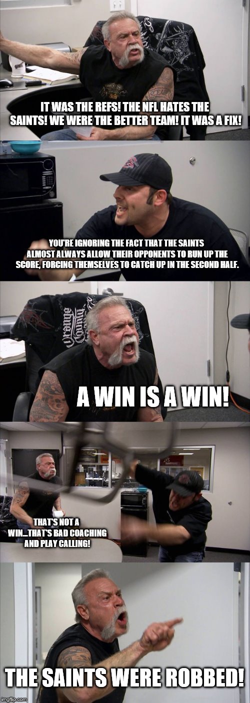 American Chopper Argument Meme | IT WAS THE REFS! THE NFL HATES THE SAINTS! WE WERE THE BETTER TEAM! IT WAS A FIX! YOU'RE IGNORING THE FACT THAT THE SAINTS ALMOST ALWAYS ALLOW THEIR OPPONENTS TO RUN UP THE SCORE, FORCING THEMSELVES TO CATCH UP IN THE SECOND HALF. A WIN IS A WIN! THAT'S NOT A WIN...THAT'S BAD COACHING AND PLAY CALLING! THE SAINTS WERE ROBBED! | image tagged in memes,american chopper argument | made w/ Imgflip meme maker